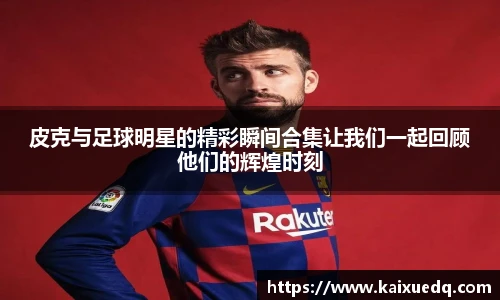 皮克与足球明星的精彩瞬间合集让我们一起回顾他们的辉煌时刻